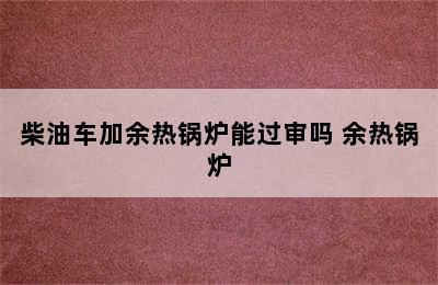 柴油车加余热锅炉能过审吗 余热锅炉